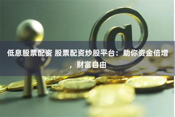 低息股票配资 股票配资炒股平台：助你资金倍增，财富自由