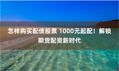 怎样购买配债股票 1000元起配！解锁期货配资新时代