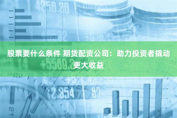 股票要什么条件 期货配资公司：助力投资者撬动更大收益