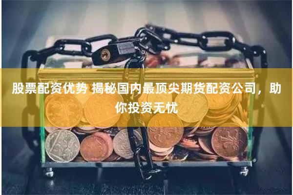 股票配资优势 揭秘国内最顶尖期货配资公司，助你投资无忧