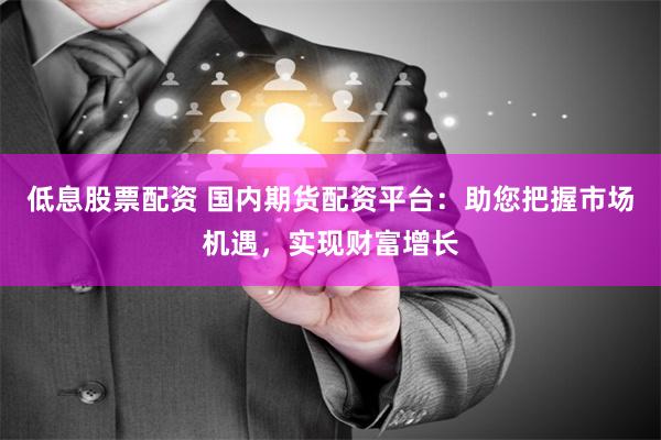 低息股票配资 国内期货配资平台：助您把握市场机遇，实现财富增长