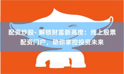 配资炒股- 解锁财富新高度：线上股票配资门户，助你掌控投资未来