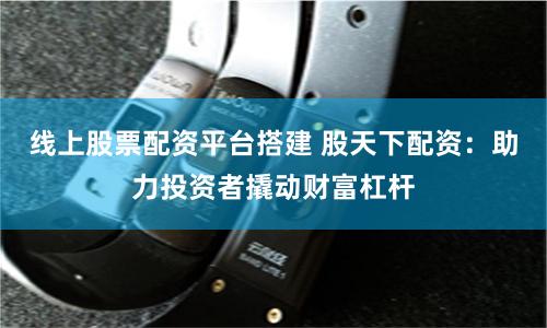 线上股票配资平台搭建 股天下配资：助力投资者撬动财富杠杆
