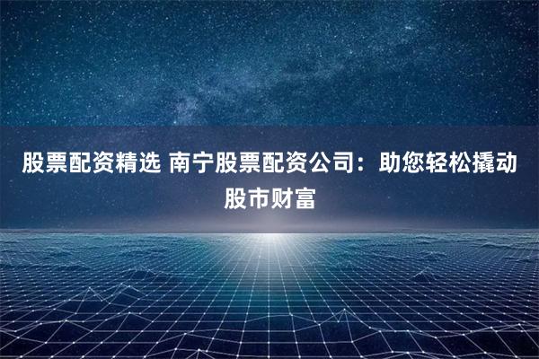 股票配资精选 南宁股票配资公司：助您轻松撬动股市财富