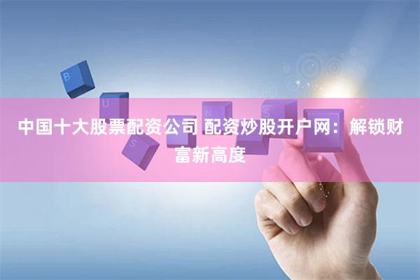 中国十大股票配资公司 配资炒股开户网：解锁财富新高度