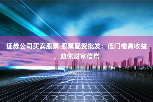 证券公司买卖股票 股票配资批发：低门槛高收益，助你财富倍增