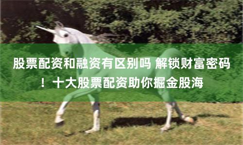 股票配资和融资有区别吗 解锁财富密码！十大股票配资助你掘金股海