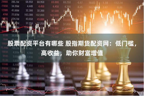 股票配资平台有哪些 股指期货配资网：低门槛，高收益，助你财富增值