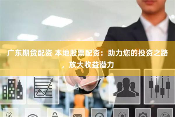 广东期货配资 本地股票配资：助力您的投资之路，放大收益潜力