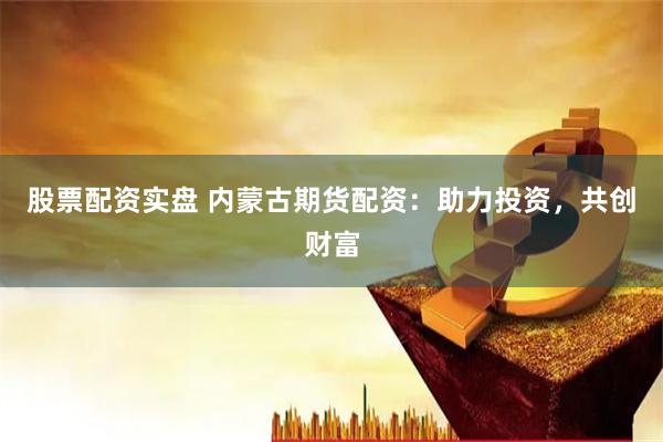 股票配资实盘 内蒙古期货配资：助力投资，共创财富