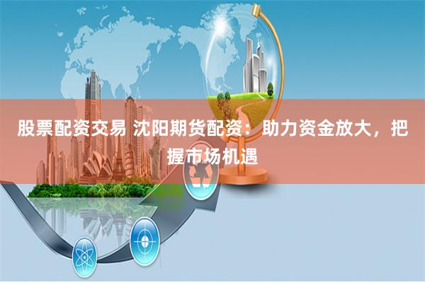 股票配资交易 沈阳期货配资：助力资金放大，把握市场机遇