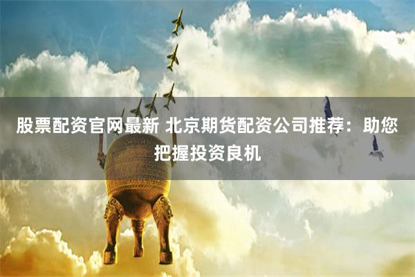 股票配资官网最新 北京期货配资公司推荐：助您把握投资良机
