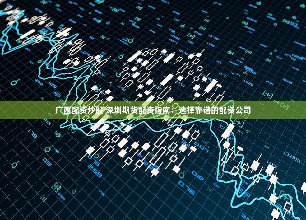 广西配资炒股 深圳期货配资指南：选择靠谱的配资公司