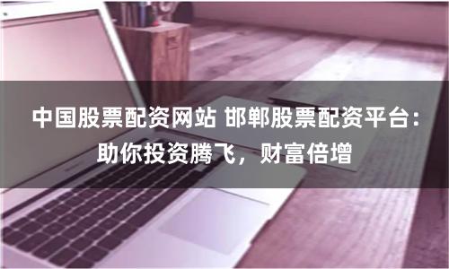 中国股票配资网站 邯郸股票配资平台：助你投资腾飞，财富倍增