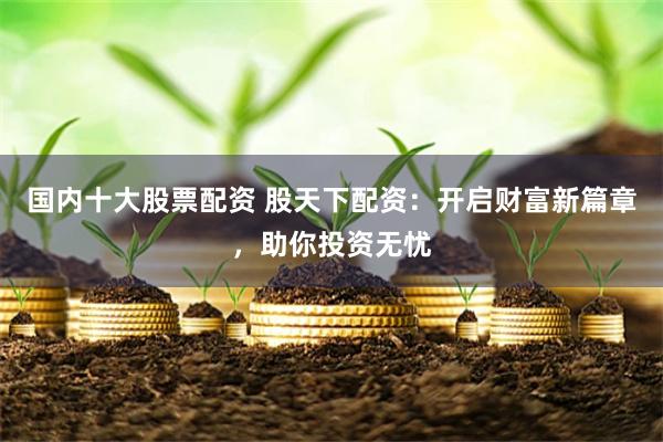 国内十大股票配资 股天下配资：开启财富新篇章，助你投资无忧