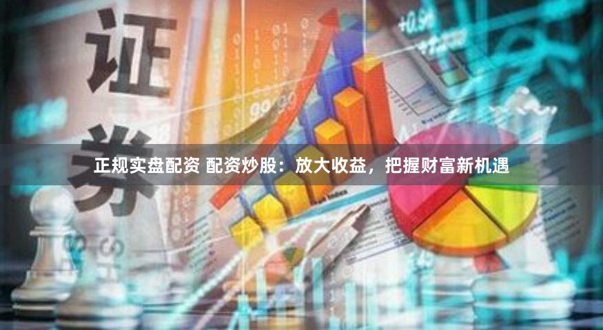 正规实盘配资 配资炒股：放大收益，把握财富新机遇