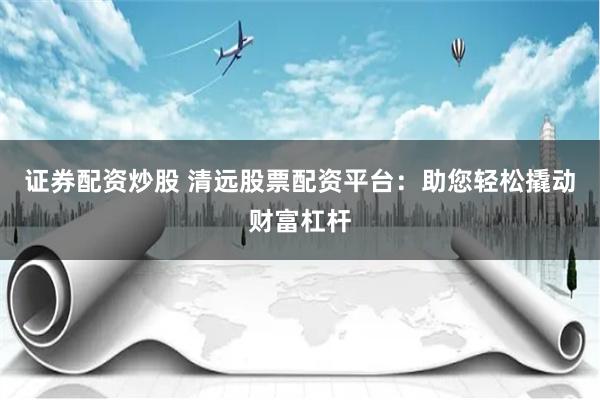 证券配资炒股 清远股票配资平台：助您轻松撬动财富杠杆