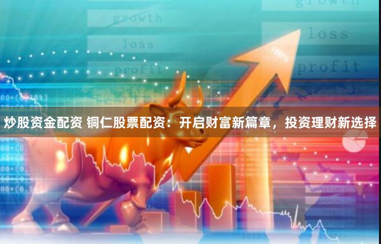 炒股资金配资 铜仁股票配资：开启财富新篇章，投资理财新选择