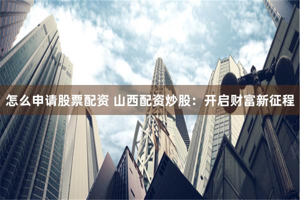 怎么申请股票配资 山西配资炒股：开启财富新征程