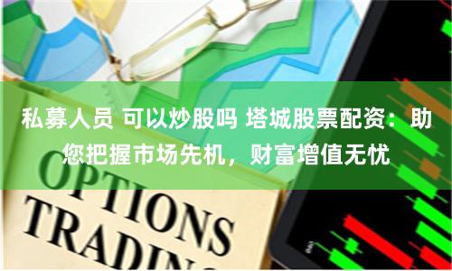 私募人员 可以炒股吗 塔城股票配资：助您把握市场先机，财富增值无忧