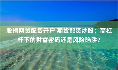 股指期货配资开户 期货配资炒股：高杠杆下的财富密码还是风险陷阱？