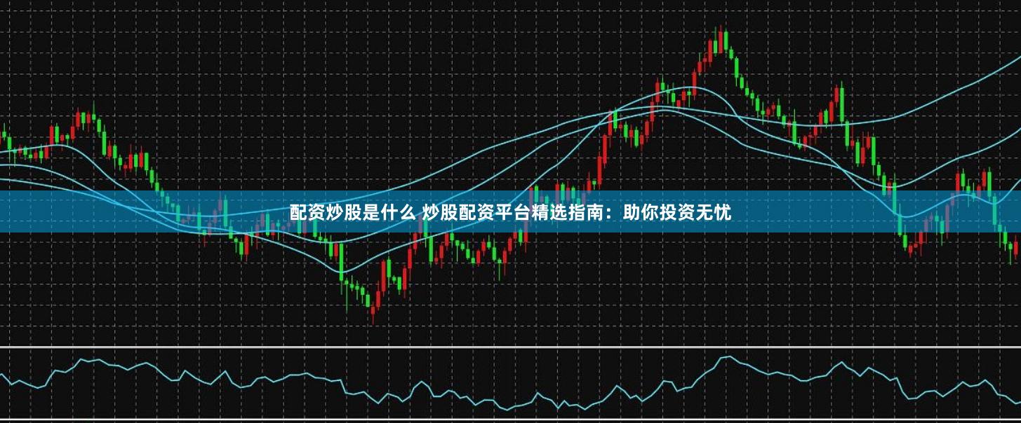 配资炒股是什么 炒股配资平台精选指南：助你投资无忧