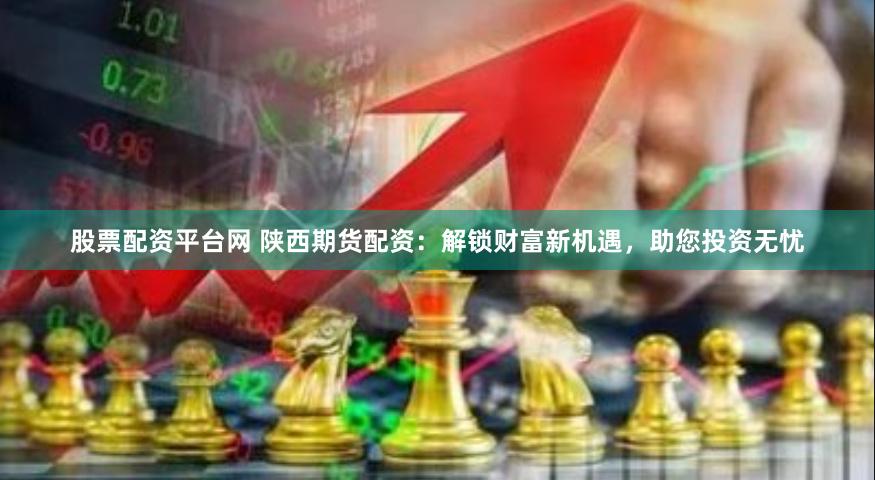 股票配资平台网 陕西期货配资：解锁财富新机遇，助您投资无忧