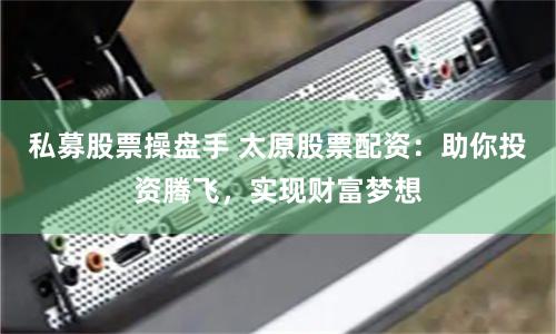私募股票操盘手 太原股票配资：助你投资腾飞，实现财富梦想