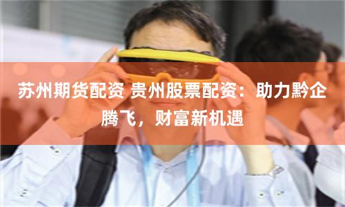 苏州期货配资 贵州股票配资：助力黔企腾飞，财富新机遇