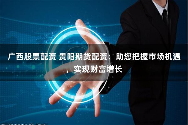 广西股票配资 贵阳期货配资：助您把握市场机遇，实现财富增长