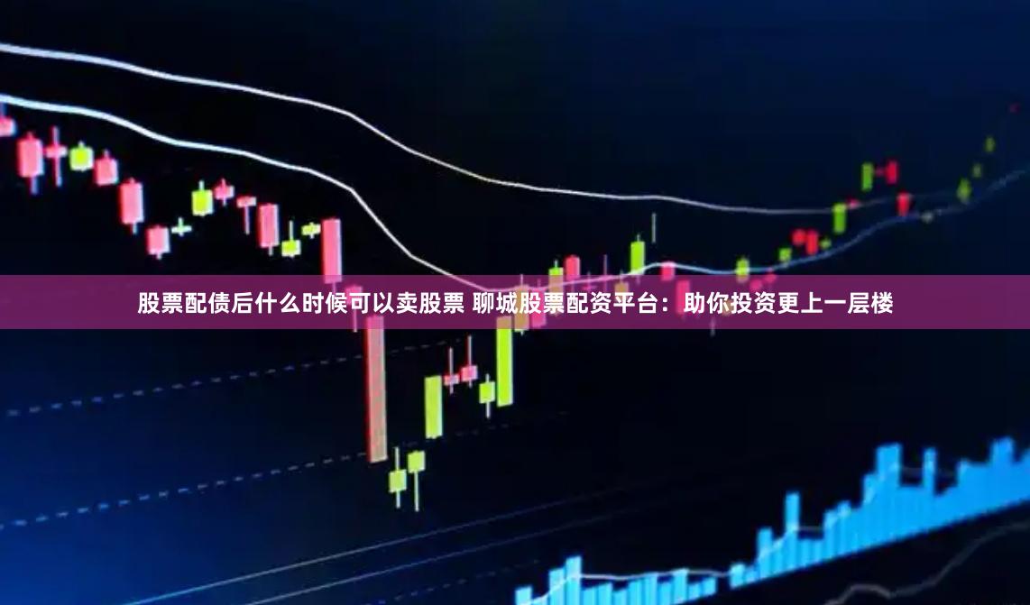 股票配债后什么时候可以卖股票 聊城股票配资平台：助你投资更上一层楼