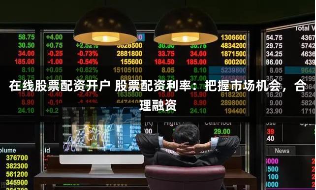 在线股票配资开户 股票配资利率：把握市场机会，合理融资